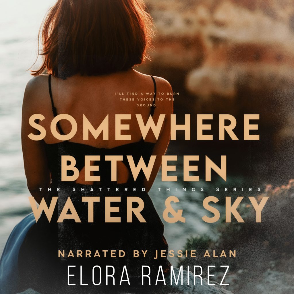 Somewhere Between Water & Sky: Shattered Things Series Book 2 by Elora Ramirez - I heard it said once that every human is a story with skin. If this is true, paragraphs would be etched in the scars on my wrists. Whole chapters could be written about the way my heart pounds when I startle awake. And every single one of my tears could fill a book. But stories, with all their promise, only leave room for disappointment. I don’t have room for that anymore. I left it all—the hope, the love, the promise—back in my old life with the ghosts I’d rather forget: Jude. Emma. Pacey. Kevin. This is how I dare to move forward and to believe in a beginning. I let go of the old. I just grab the new and run. I don’t wait around anymore. I can’t. Waiting leaves room for the voices. Somewhere between water and sky, I'll find a way to burn these voices to the ground.